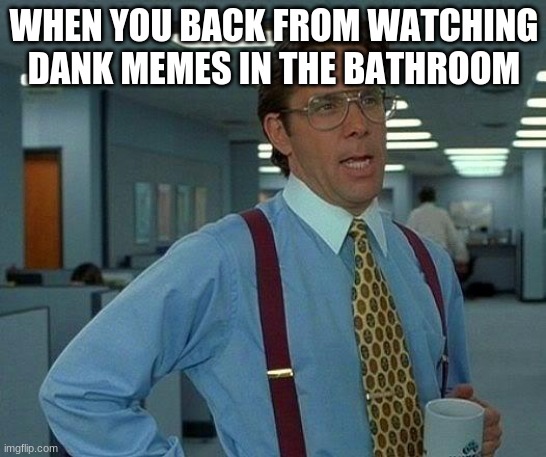 its all in the past | WHEN YOU BACK FROM WATCHING DANK MEMES IN THE BATHROOM | image tagged in memes,that would be great | made w/ Imgflip meme maker