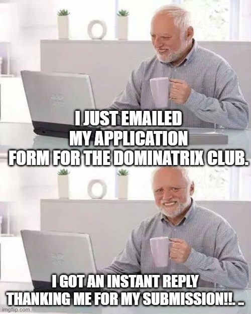 Hide the Pain Harold | I JUST EMAILED MY APPLICATION FORM FOR THE DOMINATRIX CLUB. I GOT AN INSTANT REPLY THANKING ME FOR MY SUBMISSION!!. .. | image tagged in memes,hide the pain harold | made w/ Imgflip meme maker