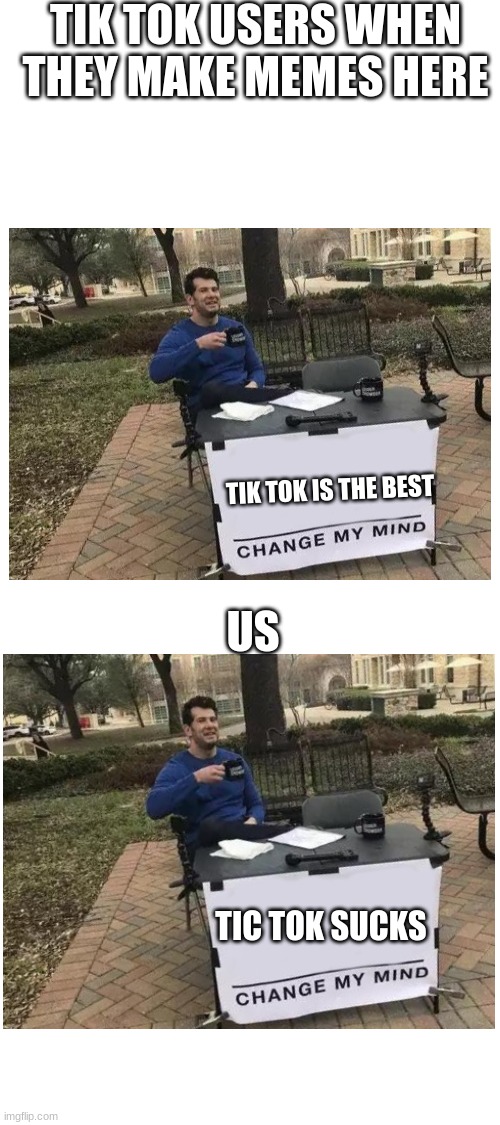 not a single living soul using imgflip uses tik tok if you do ur banned from imgflip | TIK TOK USERS WHEN THEY MAKE MEMES HERE; TIK TOK IS THE BEST; US; TIC TOK SUCKS | image tagged in blank white template,no tik tok,memes | made w/ Imgflip meme maker