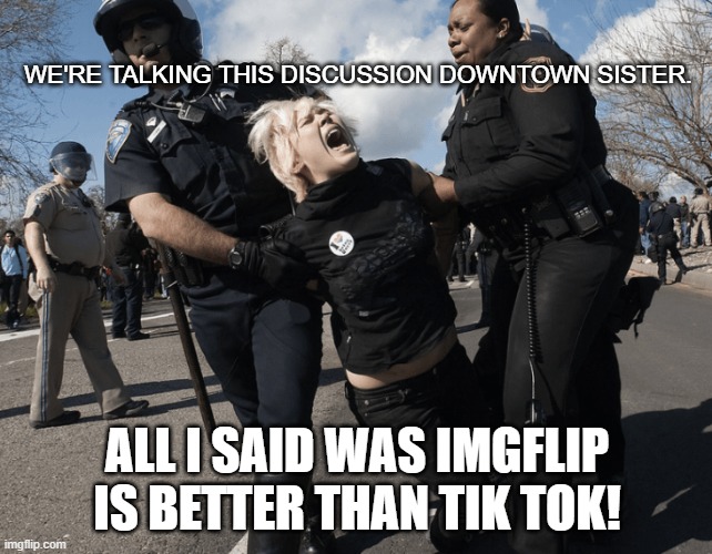 Arrested for claiming IMGFLIP better than TIK TOK | WE'RE TALKING THIS DISCUSSION DOWNTOWN SISTER. ALL I SAID WAS IMGFLIP IS BETTER THAN TIK TOK! | image tagged in police,protester,tik tok,blonde,cops | made w/ Imgflip meme maker