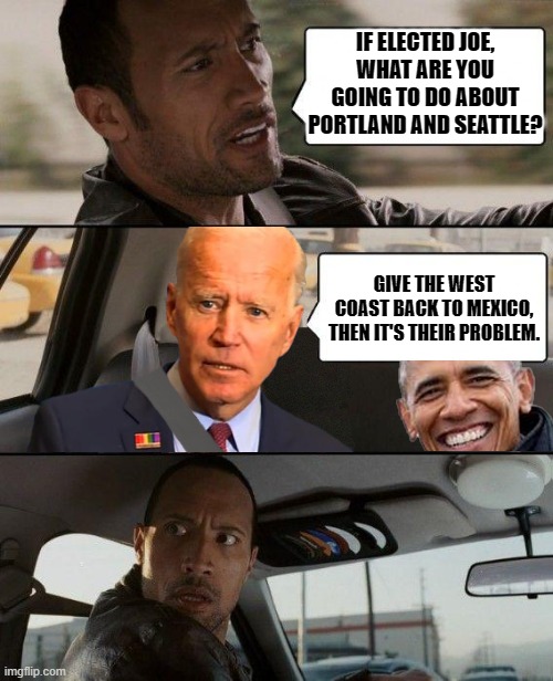 The Rock - Driving Biden & Obama | IF ELECTED JOE, WHAT ARE YOU GOING TO DO ABOUT PORTLAND AND SEATTLE? GIVE THE WEST COAST BACK TO MEXICO, THEN IT'S THEIR PROBLEM. | image tagged in the rock - driving biden  obama | made w/ Imgflip meme maker