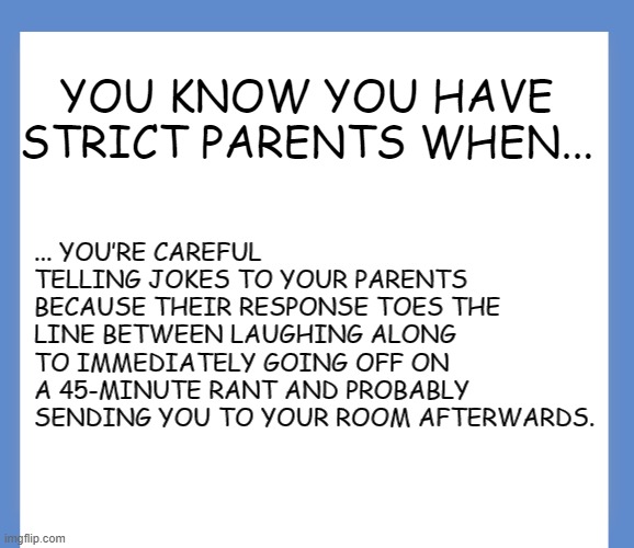 Strict Parent | YOU KNOW YOU HAVE STRICT PARENTS WHEN... ... YOU’RE CAREFUL TELLING JOKES TO YOUR PARENTS BECAUSE THEIR RESPONSE TOES THE LINE BETWEEN LAUGHING ALONG TO IMMEDIATELY GOING OFF ON A 45-MINUTE RANT AND PROBABLY SENDING YOU TO YOUR ROOM AFTERWARDS. | image tagged in memes | made w/ Imgflip meme maker