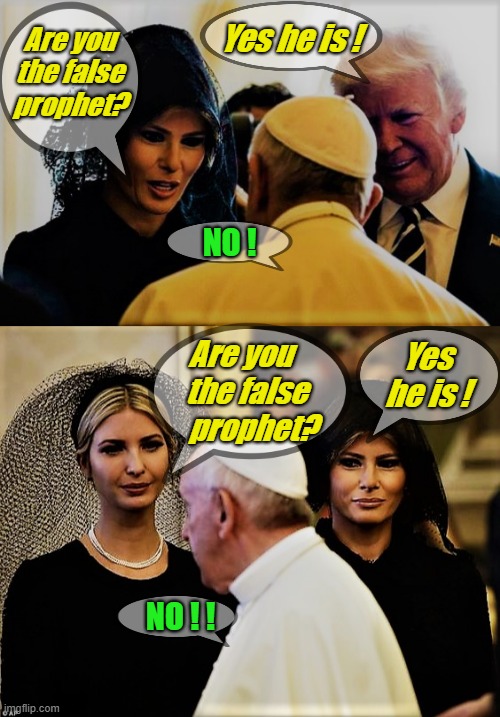 The Pope, Donald Trump, Melania and Ivanka | Are you the false prophet? Yes he is ! NO ! Yes he is ! Are you          the false       
prophet? NO ! ! | image tagged in pope francis,donald trump,melania trump,ivanka trump,false prophet,funny religious meme | made w/ Imgflip meme maker