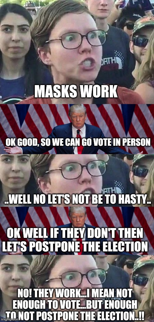 MASKS WORK; OK GOOD, SO WE CAN GO VOTE IN PERSON; ..WELL NO LET'S NOT BE TO HASTY.. OK WELL IF THEY DON'T THEN LET'S POSTPONE THE ELECTION; NO! THEY WORK...I MEAN NOT ENOUGH TO VOTE...BUT ENOUGH TO NOT POSTPONE THE ELECTION..!! | image tagged in donald trump,triggered liberal | made w/ Imgflip meme maker