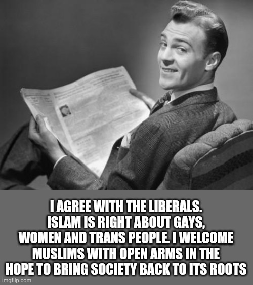 You did it liberals! I'm finally on board! Can't wait for free wives! | I AGREE WITH THE LIBERALS. ISLAM IS RIGHT ABOUT GAYS, WOMEN AND TRANS PEOPLE. I WELCOME MUSLIMS WITH OPEN ARMS IN THE HOPE TO BRING SOCIETY BACK TO ITS ROOTS | image tagged in 50's newspaper | made w/ Imgflip meme maker