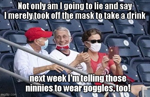Fauci, leading expert on hypocrisy, is now telling us to wear goggles in addition to masks |  Not only am I going to lie and say I merely took off the mask to take a drink; next week I'm telling those ninnies to wear goggles, too! | image tagged in fauci the hypocrite,dr anthony fauci,liar,covid-19,goggles,masks | made w/ Imgflip meme maker