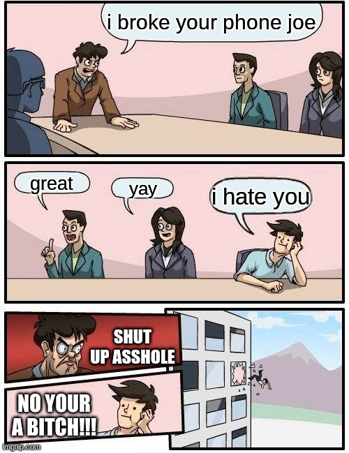 Boardroom Meeting Suggestion | i broke your phone joe; great; yay; i hate you; SHUT UP ASSHOLE; NO YOUR A BITCH!!! | image tagged in memes,boardroom meeting suggestion | made w/ Imgflip meme maker