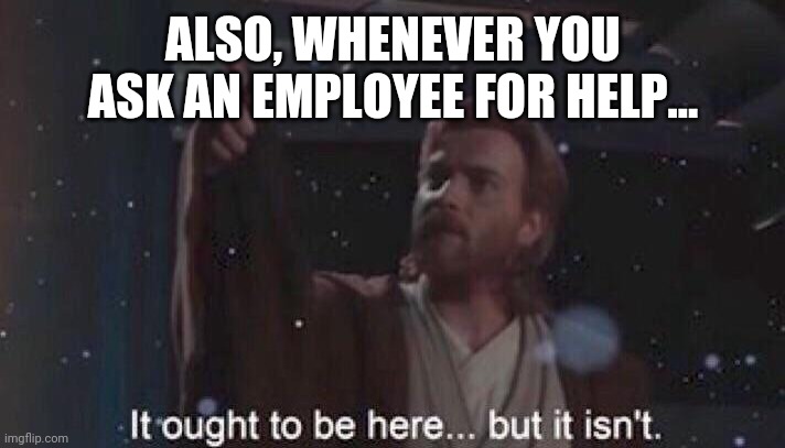 It ought to be here but it isn't. | ALSO, WHENEVER YOU ASK AN EMPLOYEE FOR HELP... | image tagged in it ought to be here but it isn't | made w/ Imgflip meme maker