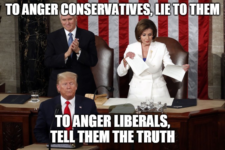 To Anger Liberals, Tell Them the Truth | TO ANGER CONSERVATIVES, LIE TO THEM; TO ANGER LIBERALS,
TELL THEM THE TRUTH | image tagged in nancy pelosi rips trump speech,anger,conservative,lie,liberal,truth | made w/ Imgflip meme maker
