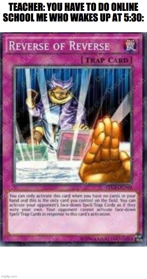Reverse of Reverse Yu-Gi-Oh Card | TEACHER: YOU HAVE TO DO ONLINE SCHOOL ME WHO WAKES UP AT 5:30: | image tagged in reverse of reverse yu-gi-oh card | made w/ Imgflip meme maker