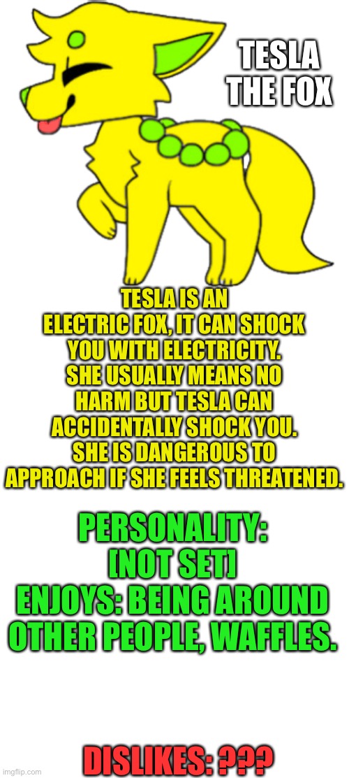 Tesla’s bio | TESLA THE FOX; TESLA IS AN ELECTRIC FOX, IT CAN SHOCK YOU WITH ELECTRICITY. SHE USUALLY MEANS NO HARM BUT TESLA CAN ACCIDENTALLY SHOCK YOU. SHE IS DANGEROUS TO APPROACH IF SHE FEELS THREATENED. PERSONALITY: [NOT SET]
ENJOYS: BEING AROUND OTHER PEOPLE, WAFFLES. DISLIKES: ??? | image tagged in blank template | made w/ Imgflip meme maker
