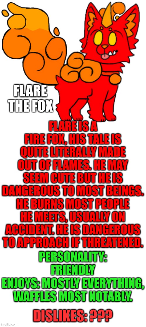 Flare | FLARE THE FOX; FLARE IS A FIRE FOX, HIS TALE IS QUITE LITERALLY MADE OUT OF FLAMES. HE MAY SEEM CUTE BUT HE IS DANGEROUS TO MOST BEINGS. HE BURNS MOST PEOPLE HE MEETS, USUALLY ON ACCIDENT. HE IS DANGEROUS TO APPROACH IF THREATENED. PERSONALITY: FRIENDLY
ENJOYS: MOSTLY EVERYTHING, WAFFLES MOST NOTABLY. DISLIKES: ??? | image tagged in blank template | made w/ Imgflip meme maker