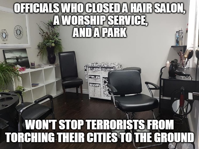 Terrorists Torching Cities | OFFICIALS WHO CLOSED A HAIR SALON,
 A WORSHIP SERVICE,
AND A PARK; WON'T STOP TERRORISTS FROM TORCHING THEIR CITIES TO THE GROUND | image tagged in hair salon,officials,worship,park,city,terrorist | made w/ Imgflip meme maker