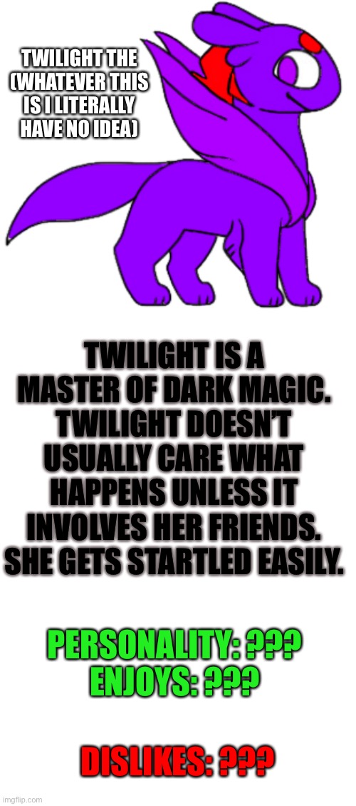Twilight | TWILIGHT THE (WHATEVER THIS IS I LITERALLY HAVE NO IDEA); TWILIGHT IS A MASTER OF DARK MAGIC. TWILIGHT DOESN’T USUALLY CARE WHAT HAPPENS UNLESS IT INVOLVES HER FRIENDS. SHE GETS STARTLED EASILY. PERSONALITY: ???
ENJOYS: ??? DISLIKES: ??? | image tagged in blank template | made w/ Imgflip meme maker