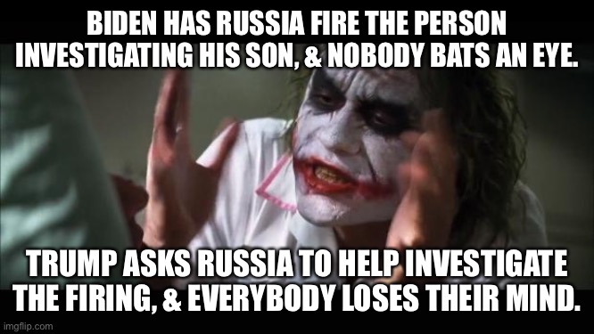 And everybody loses their minds | BIDEN HAS RUSSIA FIRE THE PERSON INVESTIGATING HIS SON, & NOBODY BATS AN EYE. TRUMP ASKS RUSSIA TO HELP INVESTIGATE THE FIRING, & EVERYBODY LOSES THEIR MIND. | image tagged in memes,and everybody loses their minds | made w/ Imgflip meme maker