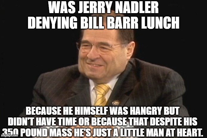 WHAT DO YOU THINK ? HANGRY BLOB OR JUST AN OVERWEIGHT LITTLE MAN? DEMOCRATS ARE A BUNCH OF SEA GOING RATS AND UNPROFESSIONAL. | WAS JERRY NADLER DENYING BILL BARR LUNCH; BECAUSE HE HIMSELF WAS HANGRY BUT DIDN'T HAVE TIME OR BECAUSE THAT DESPITE HIS 350 POUND MASS HE'S JUST A LITTLE MAN AT HEART. | image tagged in jerry nadler,bill barr,reclaiming my time,60 days of violence | made w/ Imgflip meme maker