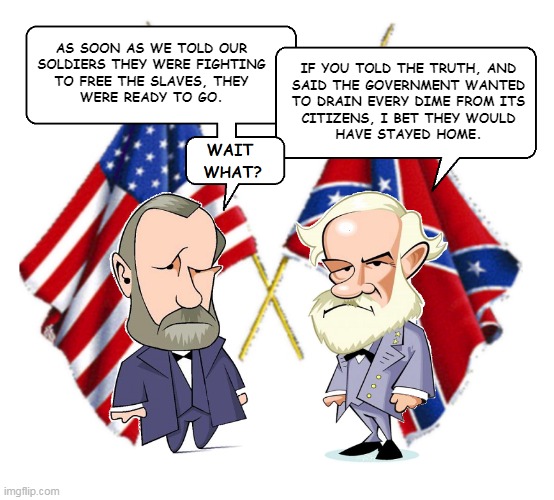 Civil War Debate | AS SOON AS WE TOLD OUR
SOLDIERS THEY WERE FIGHTING
TO FREE THE SLAVES, THEY
WERE READY TO GO. IF YOU TOLD THE TRUTH, AND
SAID THE GOVERNMENT WANTED
TO DRAIN EVERY DIME FROM ITS
CITIZENS, I BET THEY WOULD
HAVE STAYED HOME. | image tagged in lee and grant | made w/ Imgflip meme maker