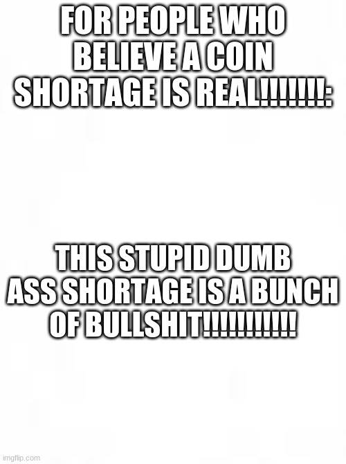 FOR PEOPLE WHO BELIEVE A COIN SHORTAGE IS REAL!!!!!!!:; THIS STUPID DUMB ASS SHORTAGE IS A BUNCH OF BULLSHIT!!!!!!!!!!! | image tagged in blank white template | made w/ Imgflip meme maker