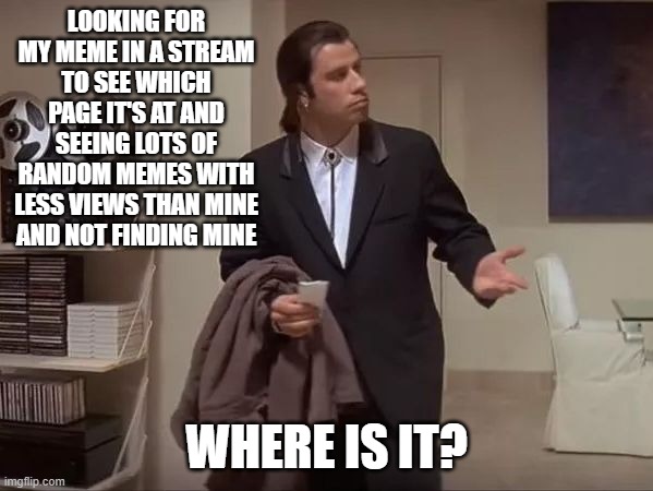 Where is my meme? | LOOKING FOR MY MEME IN A STREAM TO SEE WHICH PAGE IT'S AT AND SEEING LOTS OF RANDOM MEMES WITH LESS VIEWS THAN MINE AND NOT FINDING MINE; WHERE IS IT? | image tagged in where is it,meme,funny | made w/ Imgflip meme maker