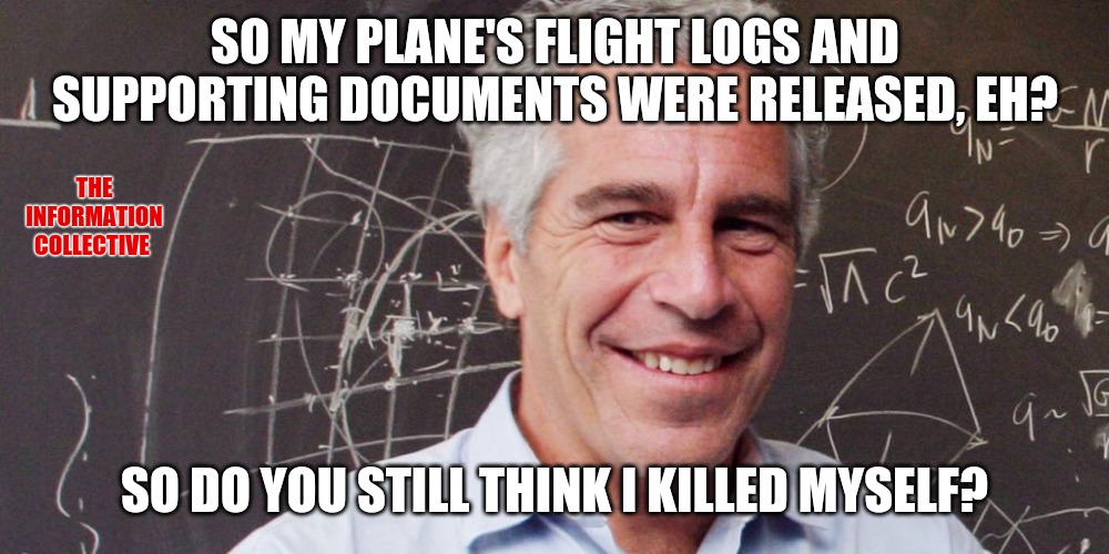 Released documents show that the FBI knew all about it, and still tried to frame President Trump. | SO MY PLANE'S FLIGHT LOGS AND SUPPORTING DOCUMENTS WERE RELEASED, EH? THE INFORMATION COLLECTIVE; SO DO YOU STILL THINK I KILLED MYSELF? | image tagged in memes,jeffrey epstein,pedophile,politics,fbi,the clintons | made w/ Imgflip meme maker