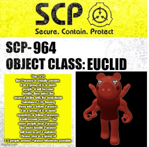 SCP-964 - The Parasee | This SCP, the Parasee is usually passive. If in a group of 6 or more people, it will become hostile, then infect the nearest victim with the neurotoxin Substance-128, turning them into a fellow Parasee. If in a group of 6 or more monsters or fellow Parasees, it will remain passive. The more people near Parasee, the more hostile Parasee will tend to get if agitated. Please stay in a group of 1-5 people around Parasee whenever possible. 964; EUCLID | image tagged in scp sign generator,roblox,piggy | made w/ Imgflip meme maker