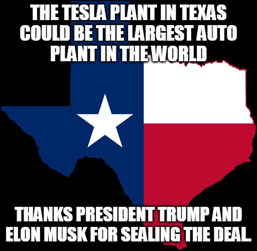 Tesla Plant | THE TESLA PLANT IN TEXAS
COULD BE THE LARGEST AUTO
PLANT IN THE WORLD; THANKS PRESIDENT TRUMP AND ELON MUSK FOR SEALING THE DEAL. | image tagged in auto,plant,factory,trump,musk,manufacturing | made w/ Imgflip meme maker