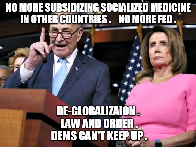 Dems Can't Keep Up | NO MORE SUBSIDIZING SOCIALIZED MEDICINE
IN OTHER COUNTRIES .    NO MORE FED . DE-GLOBALIZAION .
 LAW AND ORDER .
 DEMS CAN'T KEEP UP . | image tagged in pelosi schumer,socialized,medicine,fed,trump,law and order | made w/ Imgflip meme maker