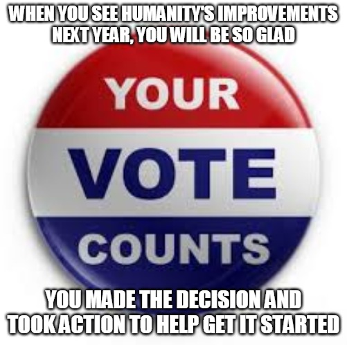 Vote to Get It Started | WHEN YOU SEE HUMANITY'S IMPROVEMENTS
NEXT YEAR, YOU WILL BE SO GLAD; YOU MADE THE DECISION AND TOOK ACTION TO HELP GET IT STARTED | image tagged in vote,improve,decision,trump,action,start | made w/ Imgflip meme maker