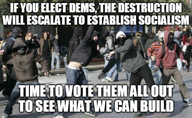 Vote Them Out | IF YOU ELECT DEMS, THE DESTRUCTION WILL ESCALATE TO ESTABLISH SOCIALISM; TIME TO VOTE THEM ALL OUT
TO SEE WHAT WE CAN BUILD | image tagged in riot,dems,trump,destruction,build,vote | made w/ Imgflip meme maker