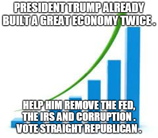 Trump Economy | PRESIDENT TRUMP ALREADY
BUILT A GREAT ECONOMY TWICE . HELP HIM REMOVE THE FED,
THE IRS AND CORRUPTION .
VOTE STRAIGHT REPUBLICAN . | image tagged in trump,economy,fed,irs,vote,republican | made w/ Imgflip meme maker
