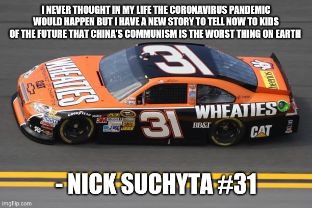 Quote by me | I NEVER THOUGHT IN MY LIFE THE CORONAVIRUS PANDEMIC WOULD HAPPEN BUT I HAVE A NEW STORY TO TELL NOW TO KIDS OF THE FUTURE THAT CHINA'S COMMUNISM IS THE WORST THING ON EARTH; - NICK SUCHYTA #31 | image tagged in nascar,covid-19 | made w/ Imgflip meme maker