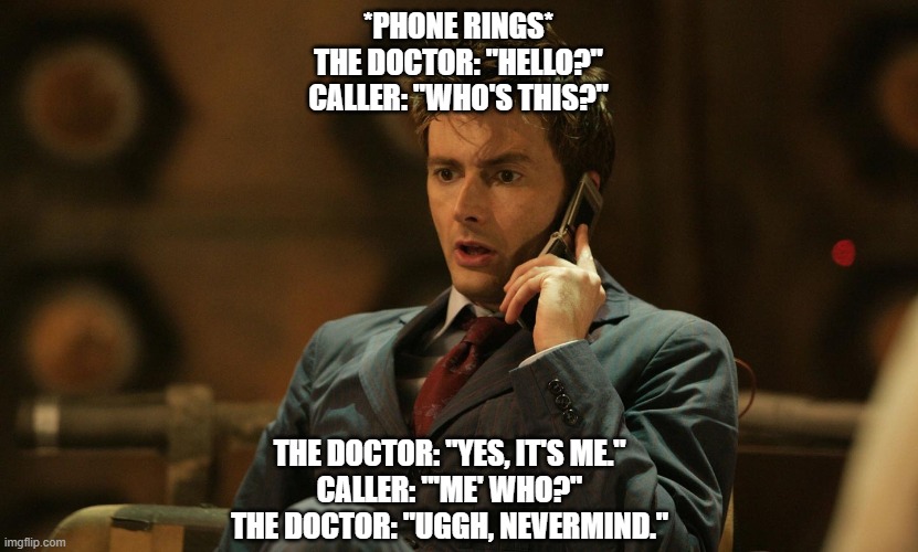WHO? | *PHONE RINGS*
THE DOCTOR: "HELLO?"
CALLER: "WHO'S THIS?"; THE DOCTOR: "YES, IT'S ME."
CALLER: "'ME' WHO?"
THE DOCTOR: "UGGH, NEVERMIND." | image tagged in doctor who telephone | made w/ Imgflip meme maker