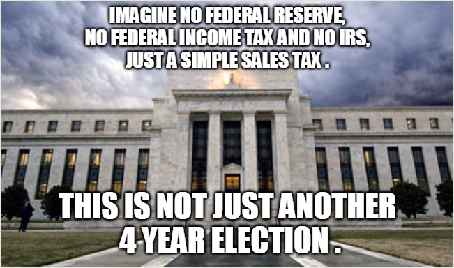 Not Just Another 4 Year Election | IMAGINE NO FEDERAL RESERVE,
NO FEDERAL INCOME TAX AND NO IRS,
JUST A SIMPLE SALES TAX . THIS IS NOT JUST ANOTHER
 4 YEAR ELECTION . | image tagged in fed,federal reserve,income tac,irs,election,trump | made w/ Imgflip meme maker