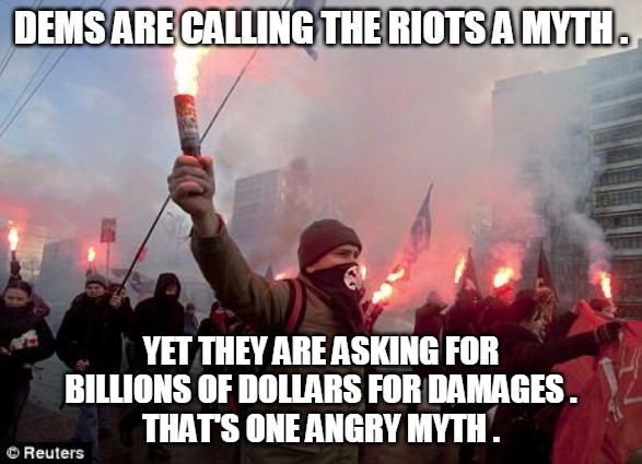 Riots a Myth | DEMS ARE CALLING THE RIOTS A MYTH . YET THEY ARE ASKING FOR
BILLIONS OF DOLLARS FOR DAMAGES .
THAT'S ONE ANGRY MYTH . | image tagged in protest,riot,myth,damages,angry,democrat | made w/ Imgflip meme maker