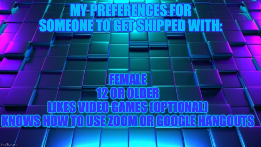 I wasn’t this specific before | MY PREFERENCES FOR SOMEONE TO GET SHIPPED WITH:; FEMALE
12 OR OLDER
LIKES VIDEO GAMES (OPTIONAL)
KNOWS HOW TO USE ZOOM OR GOOGLE HANGOUTS | image tagged in plz,single | made w/ Imgflip meme maker