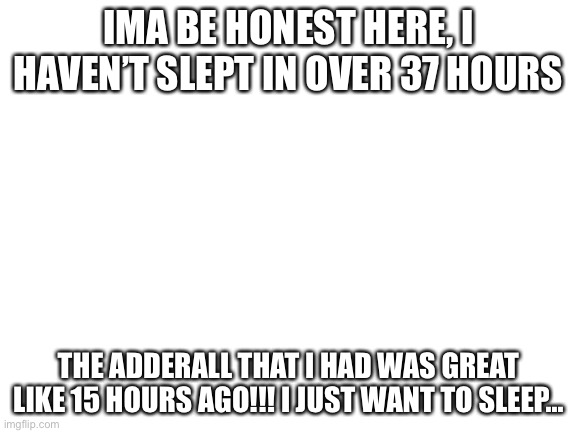 What are your thoughts on Adderall? I’m going to spleep now. Story’s and shit like that are welcome | IMA BE HONEST HERE, I HAVEN’T SLEPT IN OVER 37 HOURS; THE ADDERALL THAT I HAD WAS GREAT LIKE 15 HOURS AGO!!! I JUST WANT TO SLEEP... | image tagged in blank white template | made w/ Imgflip meme maker