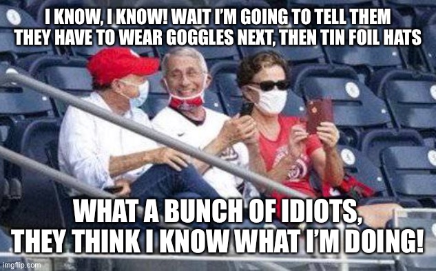 No mask Fauci | I KNOW, I KNOW! WAIT I’M GOING TO TELL THEM THEY HAVE TO WEAR GOGGLES NEXT, THEN TIN FOIL HATS; WHAT A BUNCH OF IDIOTS, THEY THINK I KNOW WHAT I’M DOING! | image tagged in no mask fauci | made w/ Imgflip meme maker