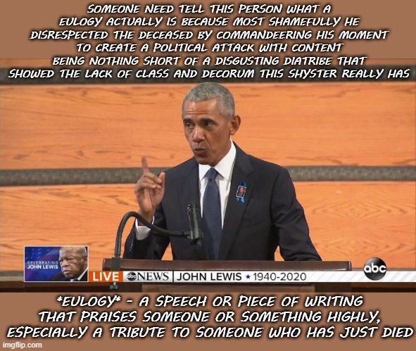Obama Eulogy | SOMEONE NEED TELL THIS PERSON WHAT A EULOGY ACTUALLY IS BECAUSE MOST SHAMEFULLY HE DISRESPECTED THE DECEASED BY COMMANDEERING HIS MOMENT TO CREATE A POLITICAL ATTACK WITH CONTENT BEING NOTHING SHORT OF A DISGUSTING DIATRIBE THAT SHOWED THE LACK OF CLASS AND DECORUM THIS SHYSTER REALLY HAS; *EULOGY* - A SPEECH OR PIECE OF WRITING THAT PRAISES SOMEONE OR SOMETHING HIGHLY, ESPECIALLY A TRIBUTE TO SOMEONE WHO HAS JUST DIED | image tagged in obama eulogy politics | made w/ Imgflip meme maker