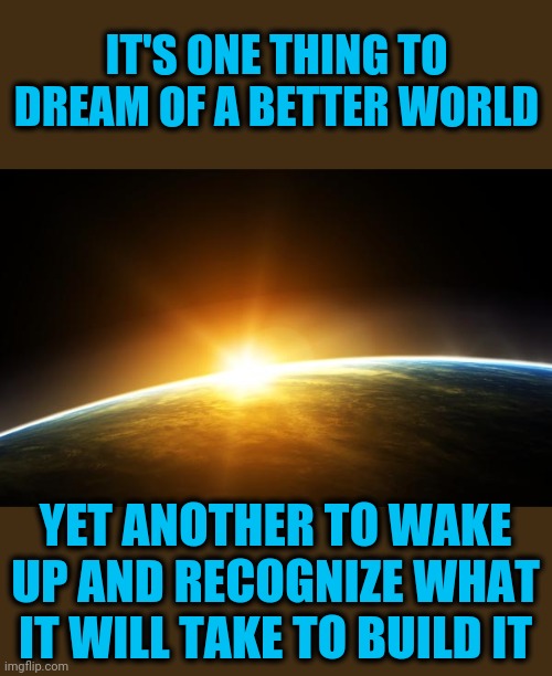 Be not too cynical of money and politics | IT'S ONE THING TO DREAM OF A BETTER WORLD; YET ANOTHER TO WAKE UP AND RECOGNIZE WHAT IT WILL TAKE TO BUILD IT | image tagged in earth and sun,dream worlds | made w/ Imgflip meme maker