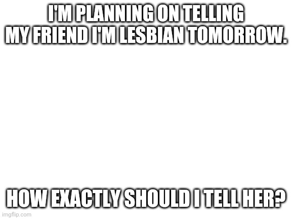 Help!!!! | I'M PLANNING ON TELLING MY FRIEND I'M LESBIAN TOMORROW. HOW EXACTLY SHOULD I TELL HER? | image tagged in blank white template | made w/ Imgflip meme maker