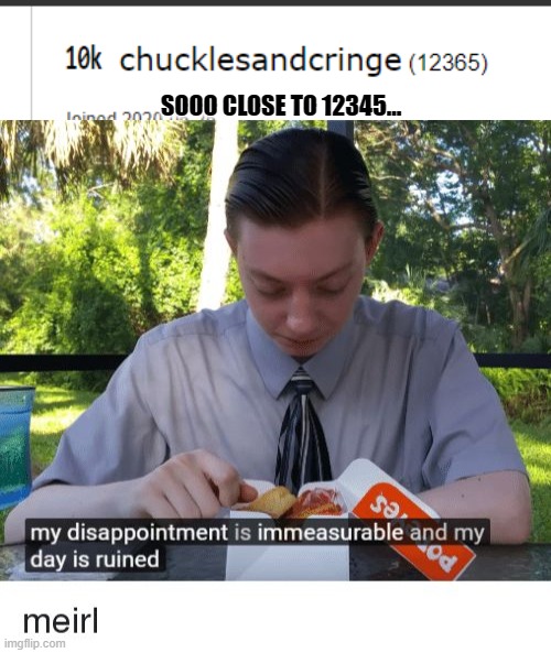 SOOO CLOSE TO 12345... | image tagged in my disappointment is immeasurable and my day is ruined | made w/ Imgflip meme maker
