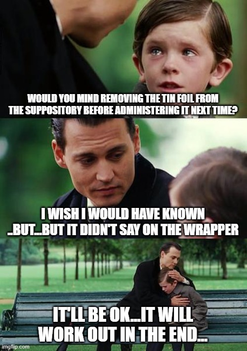 Finding Neverland Meme | WOULD YOU MIND REMOVING THE TIN FOIL FROM THE SUPPOSITORY BEFORE ADMINISTERING IT NEXT TIME? I WISH I WOULD HAVE KNOWN ..BUT...BUT IT DIDN'T SAY ON THE WRAPPER; IT'LL BE OK...IT WILL WORK OUT IN THE END... | image tagged in memes,finding neverland | made w/ Imgflip meme maker