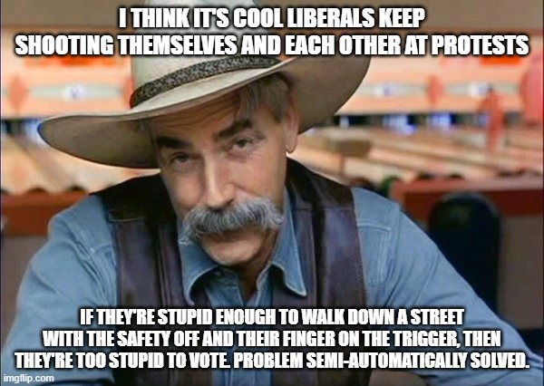 Soros should save his money and just use short buses. | I THINK IT'S COOL LIBERALS KEEP SHOOTING THEMSELVES AND EACH OTHER AT PROTESTS; IF THEY'RE STUPID ENOUGH TO WALK DOWN A STREET WITH THE SAFETY OFF AND THEIR FINGER ON THE TRIGGER, THEN THEY'RE TOO STUPID TO VOTE. PROBLEM SEMI-AUTOMATICALLY SOLVED. | image tagged in sam elliott special kind of stupid,libtards,keep guns away from democrats,make america great again again | made w/ Imgflip meme maker