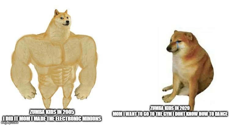 Strong doge weak doge | ZUMBA KIDS IN 2020


MOM I WANT TO GO TO THE GYM I DONT KNOW HOW TO DANCE; ZUMBA KIDS IN 2005

I DID IT MOM I MADE THE ELECTRONIC MINIONS | image tagged in strong doge weak doge | made w/ Imgflip meme maker