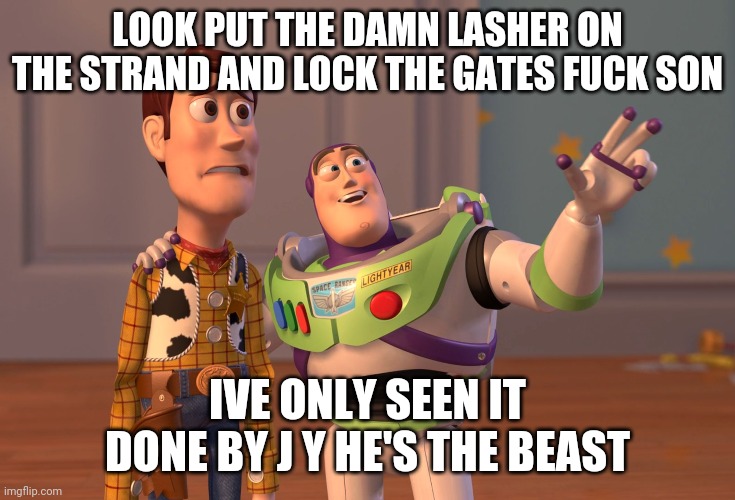 X, X Everywhere Meme | LOOK PUT THE DAMN LASHER ON THE STRAND AND LOCK THE GATES FUCK SON; IVE ONLY SEEN IT DONE BY J Y HE'S THE BEAST | image tagged in memes,x x everywhere | made w/ Imgflip meme maker