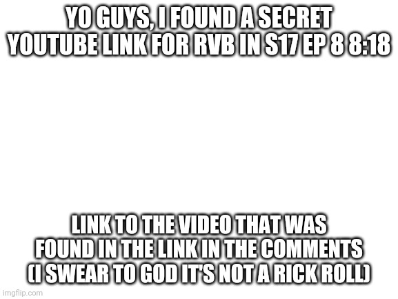 Blank White Template | YO GUYS, I FOUND A SECRET YOUTUBE LINK FOR RVB IN S17 EP 8 8:18; LINK TO THE VIDEO THAT WAS FOUND IN THE LINK IN THE COMMENTS (I SWEAR TO GOD IT'S NOT A RICK ROLL) | image tagged in blank white template | made w/ Imgflip meme maker