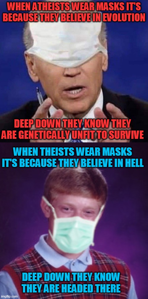 WHEN ATHEISTS WEAR MASKS IT'S BECAUSE THEY BELIEVE IN EVOLUTION; DEEP DOWN THEY KNOW THEY ARE GENETICALLY UNFIT TO SURVIVE; WHEN THEISTS WEAR MASKS IT'S BECAUSE THEY BELIEVE IN HELL; DEEP DOWN THEY KNOW THEY ARE HEADED THERE | image tagged in bad luck brian surgical mask,creepy uncle joe biden | made w/ Imgflip meme maker