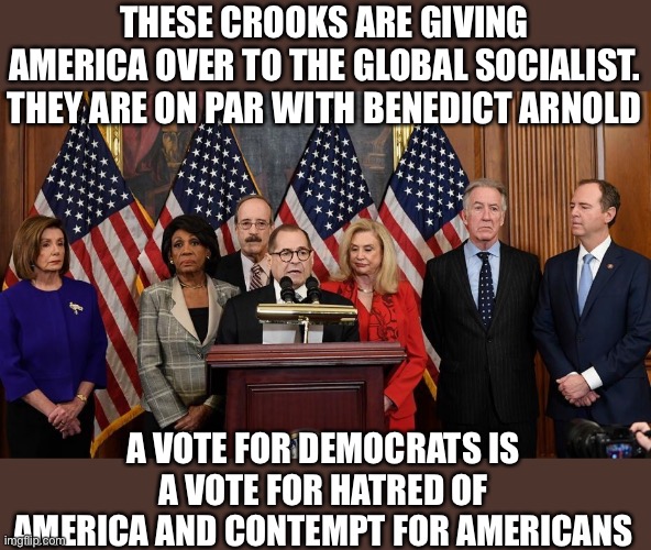 The Benedict Arnold Society | THESE CROOKS ARE GIVING AMERICA OVER TO THE GLOBAL SOCIALIST. THEY ARE ON PAR WITH BENEDICT ARNOLD; A VOTE FOR DEMOCRATS IS A VOTE FOR HATRED OF AMERICA AND CONTEMPT FOR AMERICANS | image tagged in house democrats,woke,traitors,traitor,democrats,blm | made w/ Imgflip meme maker