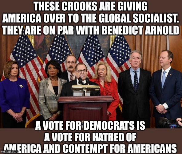 The Benedict Arnold Society | THESE CROOKS ARE GIVING AMERICA OVER TO THE GLOBAL SOCIALIST. THEY ARE ON PAR WITH BENEDICT ARNOLD; A VOTE FOR DEMOCRATS IS A VOTE FOR HATRED OF AMERICA AND CONTEMPT FOR AMERICANS | image tagged in house democrats,woke,traitors,traitor,democrats,blm | made w/ Imgflip meme maker