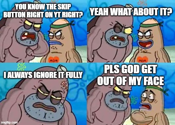 How Tough Are You | YEAH WHAT ABOUT IT? YOU KNOW THE SKIP BUTTON RIGHT ON YT RIGHT? I ALWAYS IGNORE IT FULLY; PLS GOD GET OUT OF MY FACE | image tagged in memes,how tough are you | made w/ Imgflip meme maker